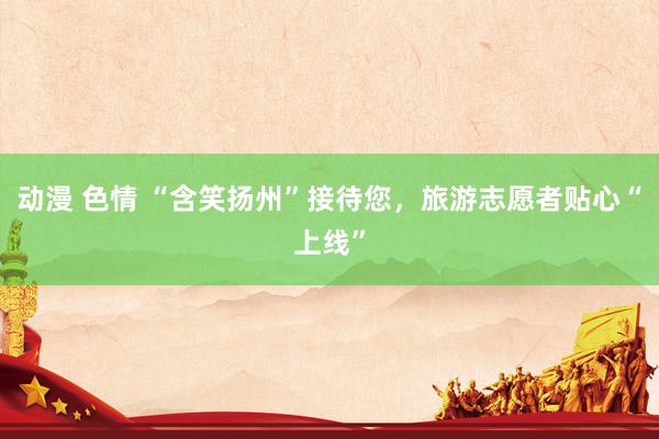 动漫 色情 “含笑扬州”接待您，旅游志愿者贴心“上线”