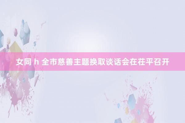 女同 h 全市慈善主题换取谈话会在茌平召开
