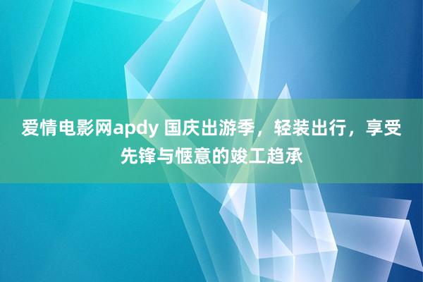 爱情电影网apdy 国庆出游季，轻装出行，享受先锋与惬意的竣工趋承