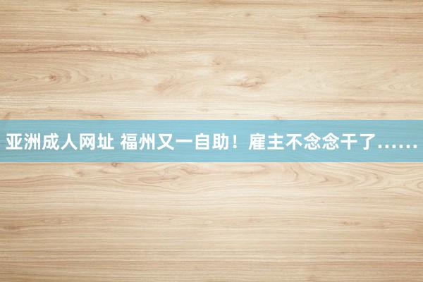 亚洲成人网址 福州又一自助！雇主不念念干了……