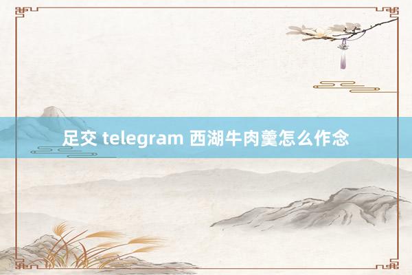 足交 telegram 西湖牛肉羹怎么作念