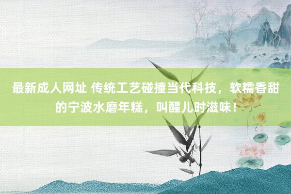 最新成人网址 传统工艺碰撞当代科技，软糯香甜的宁波水磨年糕，叫醒儿时滋味！