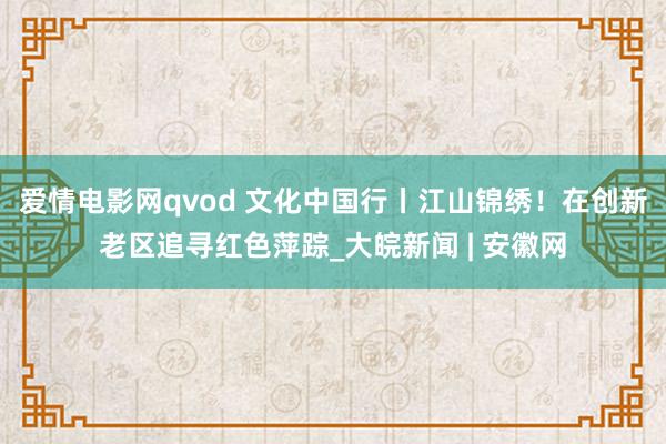 爱情电影网qvod 文化中国行丨江山锦绣！在创新老区追寻红色萍踪_大皖新闻 | 安徽网