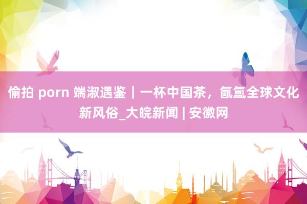偷拍 porn 端淑遇鉴｜一杯中国茶，氤氲全球文化新风俗_大皖新闻 | 安徽网