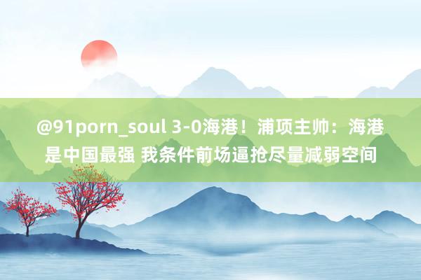 @91porn_soul 3-0海港！浦项主帅：海港是中国最强 我条件前场逼抢尽量减弱空间