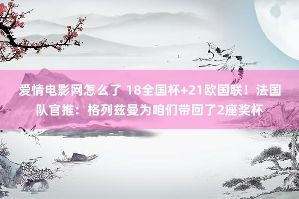爱情电影网怎么了 18全国杯+21欧国联！法国队官推：格列兹曼为咱们带回了2座奖杯