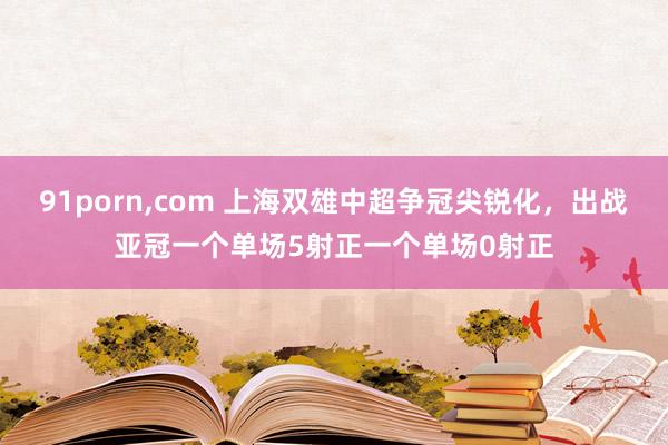 91porn，com 上海双雄中超争冠尖锐化，出战亚冠一个单场5射正一个单场0射正
