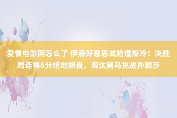 爱情电影网怎么了 伊藤好意思诚险遭爆冷！决胜局连得6分绝地翻盘，淘汰黑马挑战孙颖莎