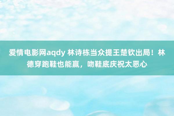 爱情电影网aqdy 林诗栋当众提王楚钦出局！林德穿跑鞋也能赢，吻鞋底庆祝太恶心