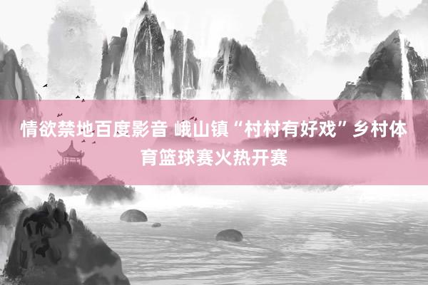 情欲禁地百度影音 峨山镇“村村有好戏”乡村体育篮球赛火热开赛