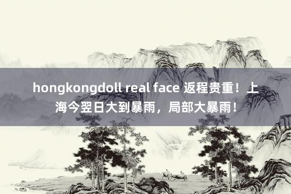 hongkongdoll real face 返程贵重！上海今翌日大到暴雨，局部大暴雨！