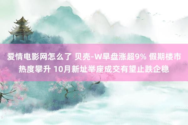 爱情电影网怎么了 贝壳-W早盘涨超9% 假期楼市热度攀升 10月新址举座成交有望止跌企稳