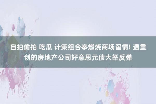 自拍偷拍 吃瓜 计策组合拳燃烧商场留情! 遭重创的房地产公司好意思元债大举反弹