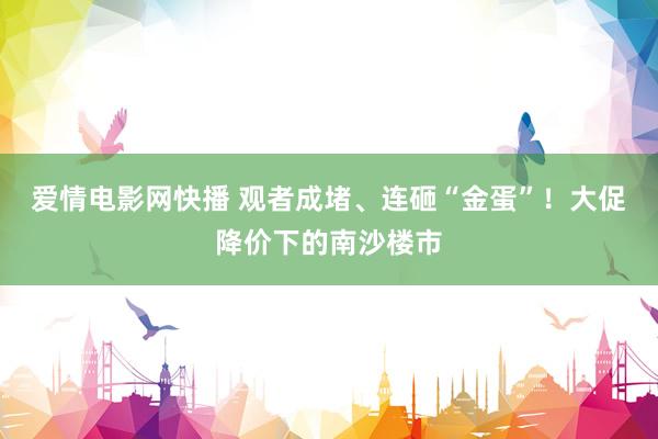 爱情电影网快播 观者成堵、连砸“金蛋”！大促降价下的南沙楼市