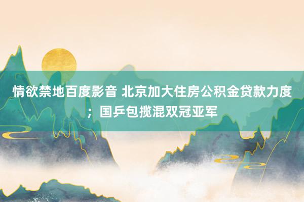 情欲禁地百度影音 北京加大住房公积金贷款力度；国乒包揽混双冠亚军
