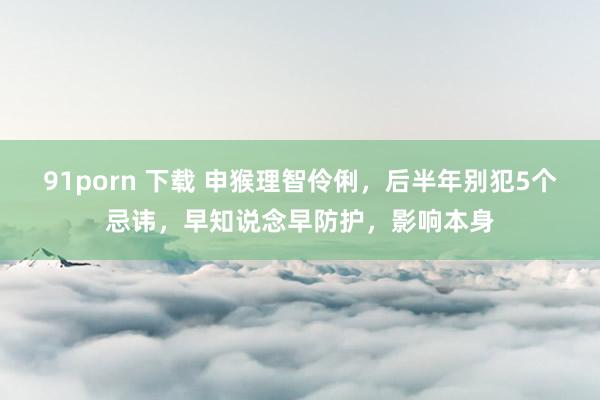 91porn 下载 申猴理智伶俐，后半年别犯5个忌讳，早知说念早防护，影响本身