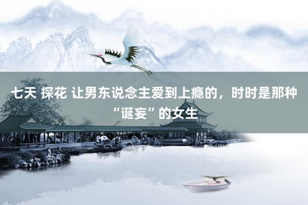 七天 探花 让男东说念主爱到上瘾的，时时是那种“诞妄”的女生