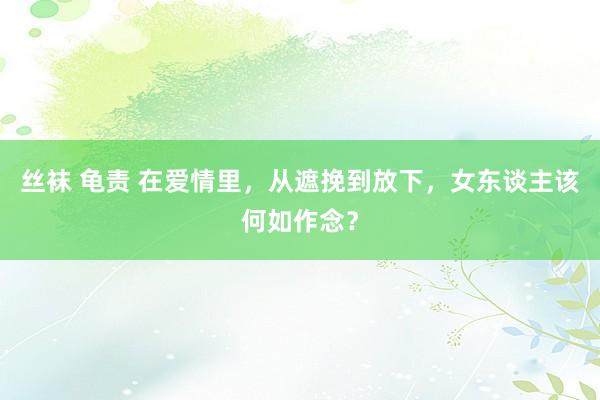 丝袜 龟责 在爱情里，从遮挽到放下，女东谈主该何如作念？