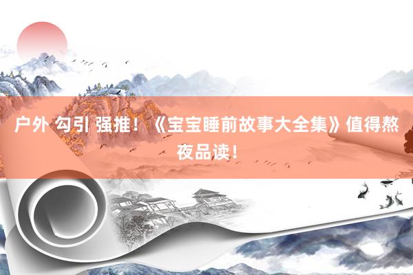 户外 勾引 强推！《宝宝睡前故事大全集》值得熬夜品读！