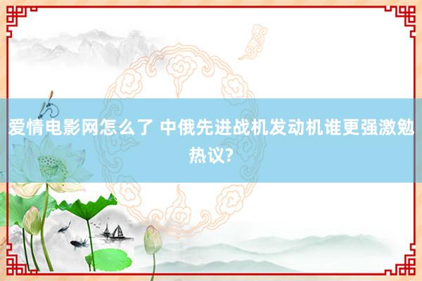 爱情电影网怎么了 中俄先进战机发动机谁更强激勉热议?