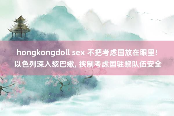 hongkongdoll sex 不把考虑国放在眼里! 以色列深入黎巴嫩， 挟制考虑国驻黎队伍安全