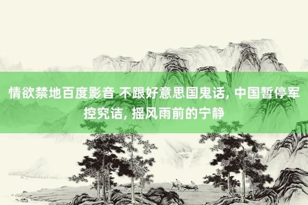 情欲禁地百度影音 不跟好意思国鬼话， 中国暂停军控究诘， 摇风雨前的宁静