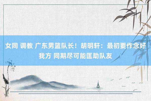 女同 调教 广东男篮队长！胡明轩：最初要作念好我方 同期尽可能匡助队友