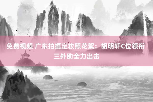 免费视频 广东拍摄定妆照花絮：胡明轩C位领衔 三外助全力出击