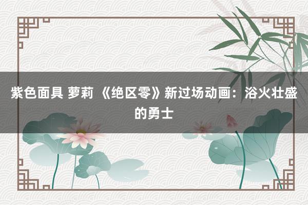 紫色面具 萝莉 《绝区零》新过场动画：浴火壮盛的勇士
