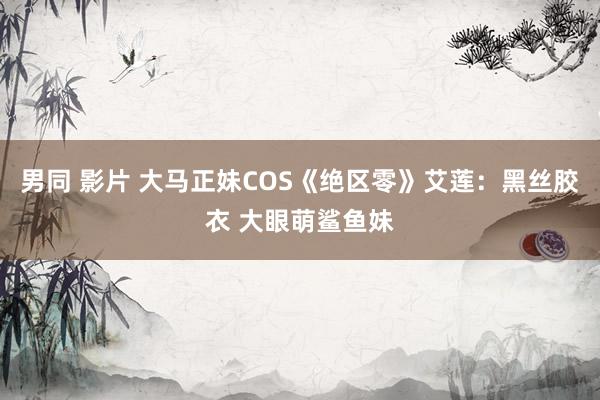 男同 影片 大马正妹COS《绝区零》艾莲：黑丝胶衣 大眼萌鲨鱼妹
