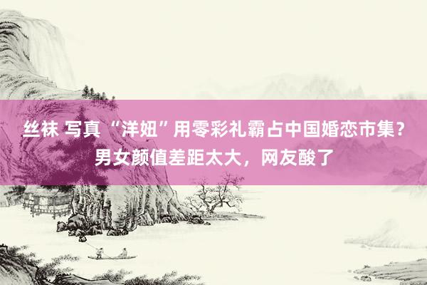 丝袜 写真 “洋妞”用零彩礼霸占中国婚恋市集？男女颜值差距太大，网友酸了
