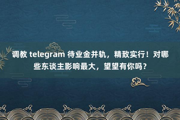 调教 telegram 待业金并轨，精致实行！对哪些东谈主影响最大，望望有你吗？
