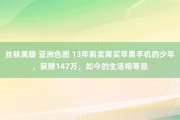 丝袜美腿 亚洲色图 13年前卖肾买苹果手机的少年，获赔147万，如今的生活相等悲