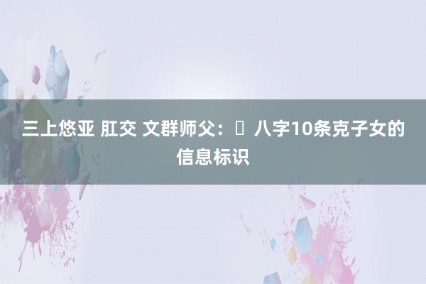 三上悠亚 肛交 文群师父：​八字10条克子女的信息标识
