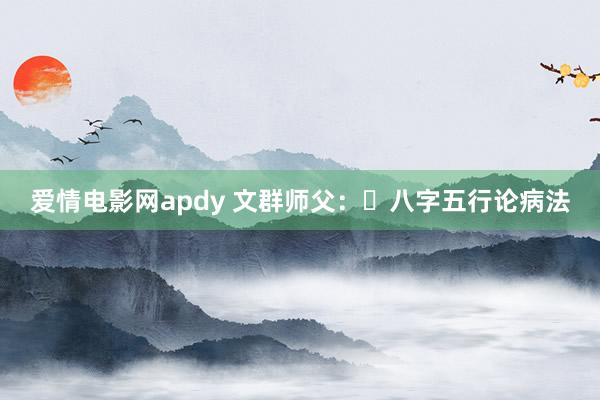 爱情电影网apdy 文群师父：​八字五行论病法
