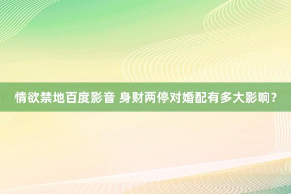 情欲禁地百度影音 身财两停对婚配有多大影响？