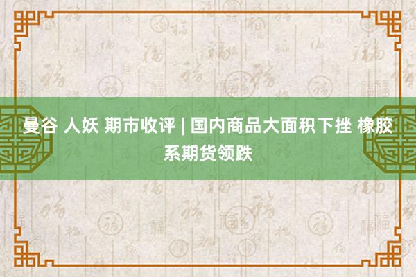 曼谷 人妖 期市收评 | 国内商品大面积下挫 橡胶系期货领跌