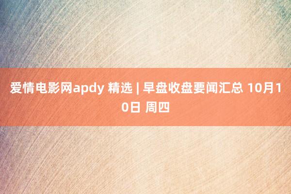 爱情电影网apdy 精选 | 早盘收盘要闻汇总 10月10日 周四