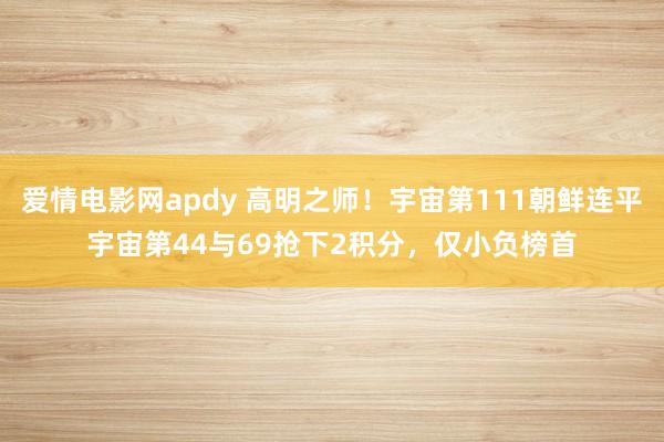 爱情电影网apdy 高明之师！宇宙第111朝鲜连平宇宙第44与69抢下2积分，仅小负榜首