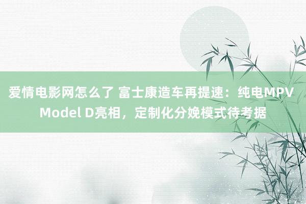 爱情电影网怎么了 富士康造车再提速：纯电MPV Model D亮相，定制化分娩模式待考据