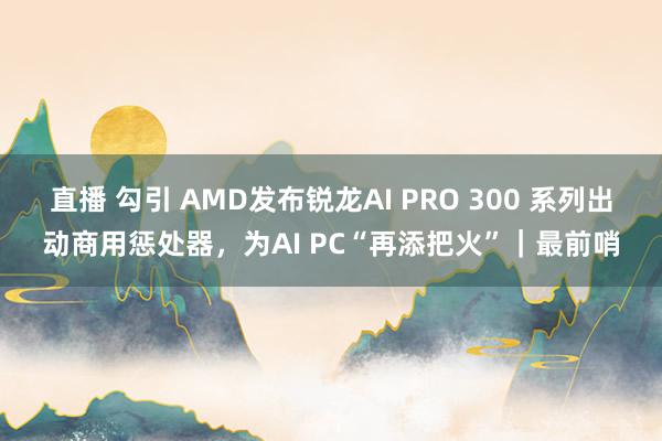 直播 勾引 AMD发布锐龙AI PRO 300 系列出动商用惩处器，为AI PC“再添把火”｜最前哨