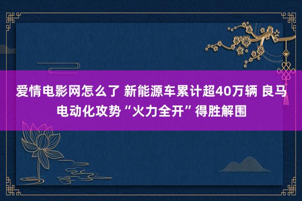 爱情电影网怎么了 新能源车累计超40万辆 良马电动化攻势“火力全开”得胜解围