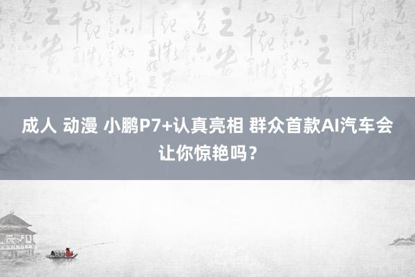 成人 动漫 小鹏P7+认真亮相 群众首款AI汽车会让你惊艳吗？