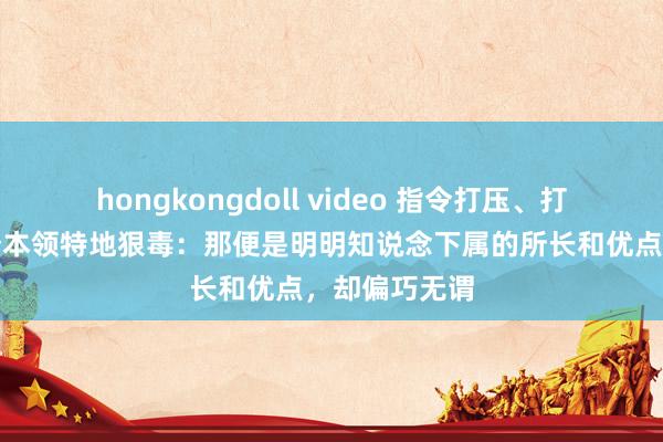 hongkongdoll video 指令打压、打理下属，有个本领特地狠毒：那便是明明知说念下属的所长和优点，却偏巧无谓