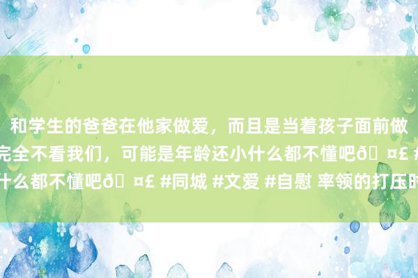 和学生的爸爸在他家做爱，而且是当着孩子面前做爱，太刺激了，孩子完全不看我们，可能是年龄还小什么都不懂吧🤣 #同城 #文爱 #自慰 率领的打压时刻