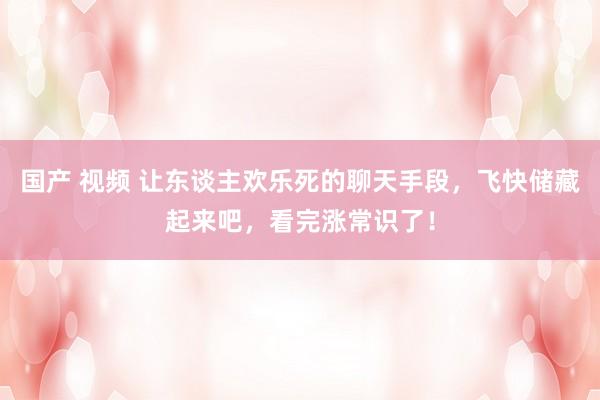 国产 视频 让东谈主欢乐死的聊天手段，飞快储藏起来吧，看完涨常识了！