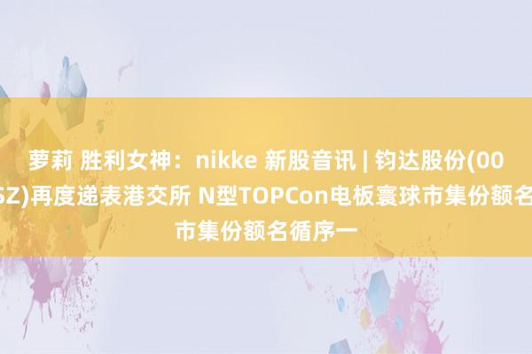 萝莉 胜利女神：nikke 新股音讯 | 钧达股份(002865.SZ)再度递表港交所 N型TOPCon电板寰球市集份额名循序一