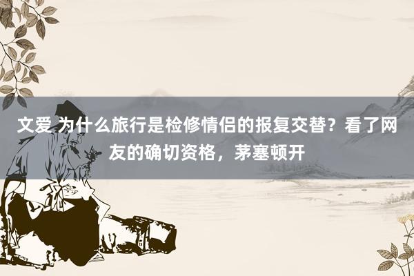 文爱 为什么旅行是检修情侣的报复交替？看了网友的确切资格，茅塞顿开