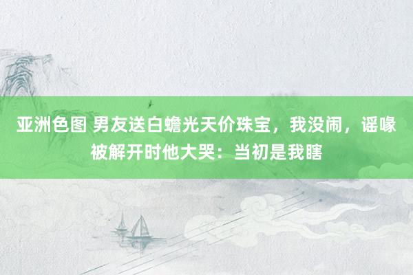 亚洲色图 男友送白蟾光天价珠宝，我没闹，谣喙被解开时他大哭：当初是我瞎