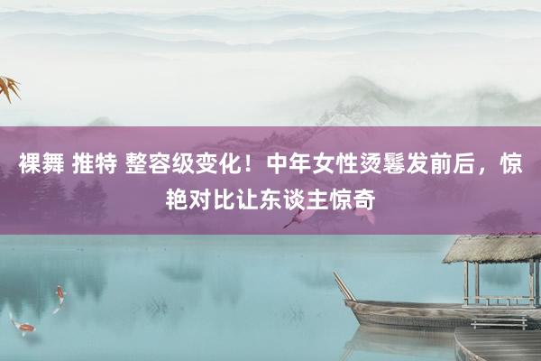 裸舞 推特 整容级变化！中年女性烫鬈发前后，惊艳对比让东谈主惊奇